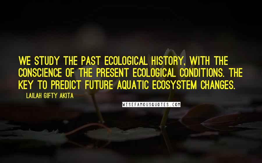 Lailah Gifty Akita Quotes: We study the past ecological history, with the conscience of the present ecological conditions. The key to predict future aquatic ecosystem changes.