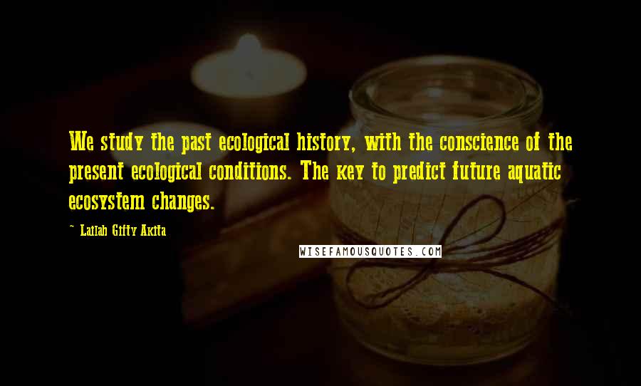 Lailah Gifty Akita Quotes: We study the past ecological history, with the conscience of the present ecological conditions. The key to predict future aquatic ecosystem changes.