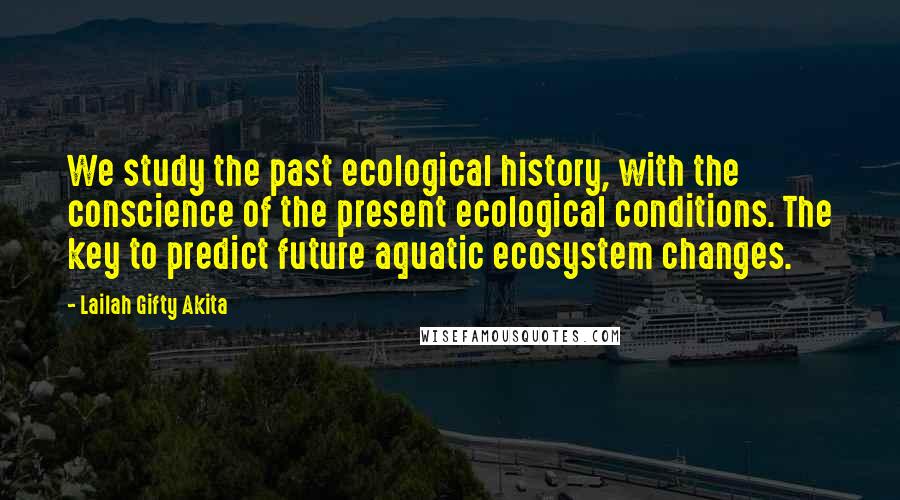 Lailah Gifty Akita Quotes: We study the past ecological history, with the conscience of the present ecological conditions. The key to predict future aquatic ecosystem changes.