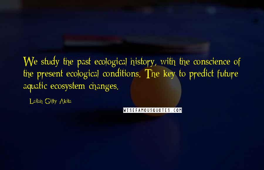 Lailah Gifty Akita Quotes: We study the past ecological history, with the conscience of the present ecological conditions. The key to predict future aquatic ecosystem changes.