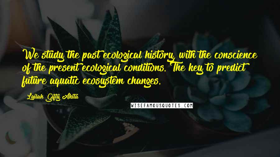 Lailah Gifty Akita Quotes: We study the past ecological history, with the conscience of the present ecological conditions. The key to predict future aquatic ecosystem changes.