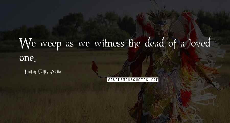 Lailah Gifty Akita Quotes: We weep as we witness the dead of a loved one.