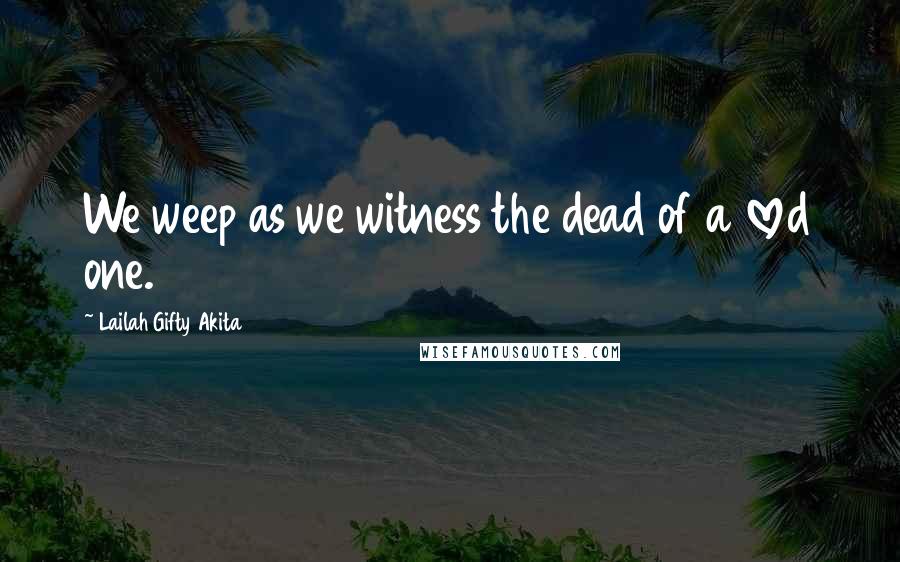 Lailah Gifty Akita Quotes: We weep as we witness the dead of a loved one.