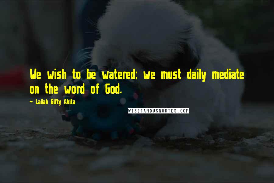 Lailah Gifty Akita Quotes: We wish to be watered; we must daily mediate on the word of God.