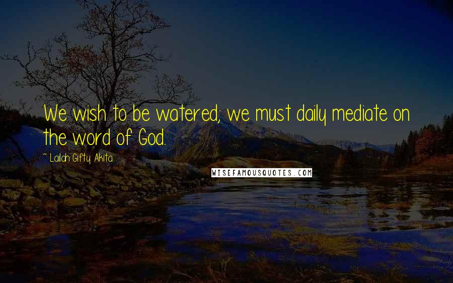 Lailah Gifty Akita Quotes: We wish to be watered; we must daily mediate on the word of God.