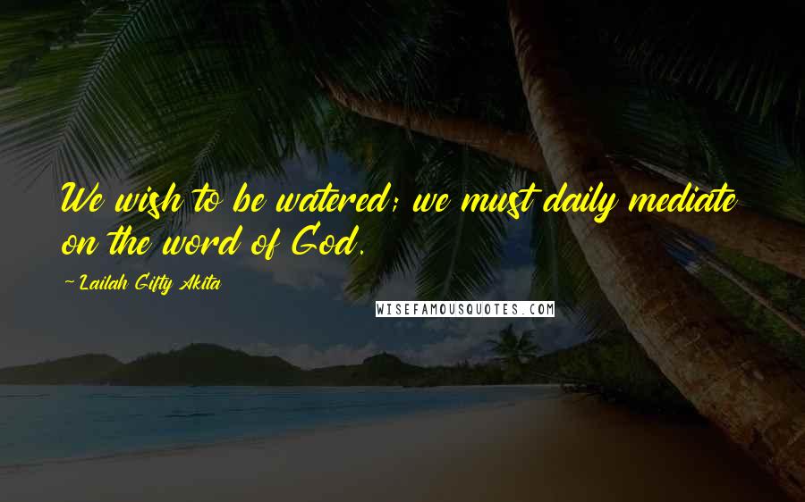 Lailah Gifty Akita Quotes: We wish to be watered; we must daily mediate on the word of God.