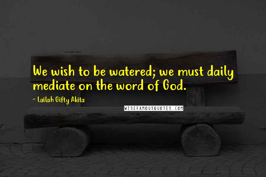 Lailah Gifty Akita Quotes: We wish to be watered; we must daily mediate on the word of God.