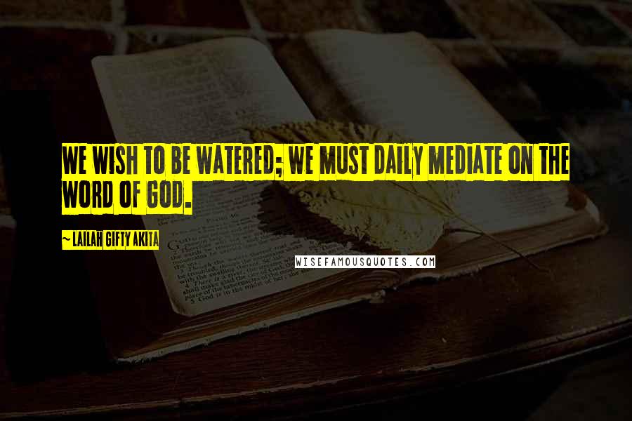 Lailah Gifty Akita Quotes: We wish to be watered; we must daily mediate on the word of God.