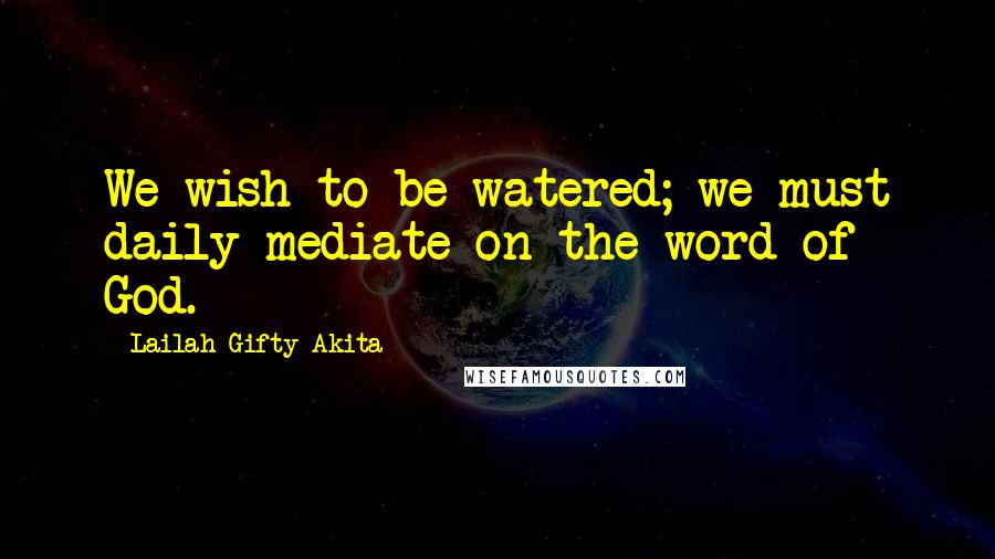 Lailah Gifty Akita Quotes: We wish to be watered; we must daily mediate on the word of God.