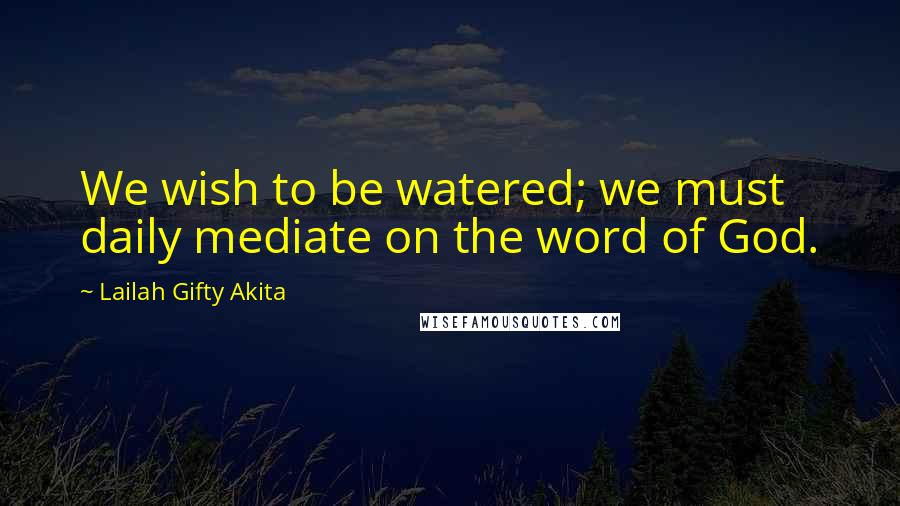 Lailah Gifty Akita Quotes: We wish to be watered; we must daily mediate on the word of God.
