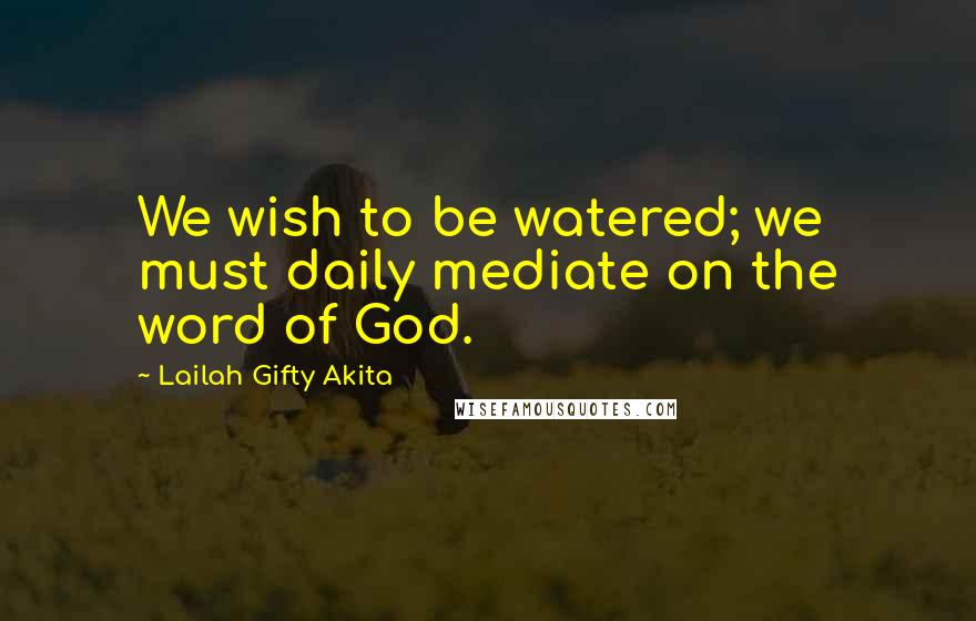 Lailah Gifty Akita Quotes: We wish to be watered; we must daily mediate on the word of God.