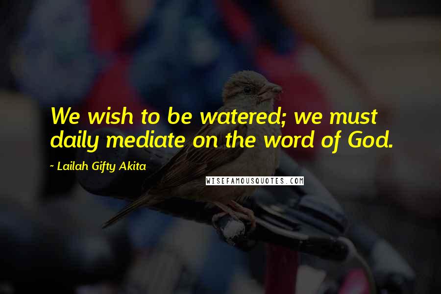Lailah Gifty Akita Quotes: We wish to be watered; we must daily mediate on the word of God.