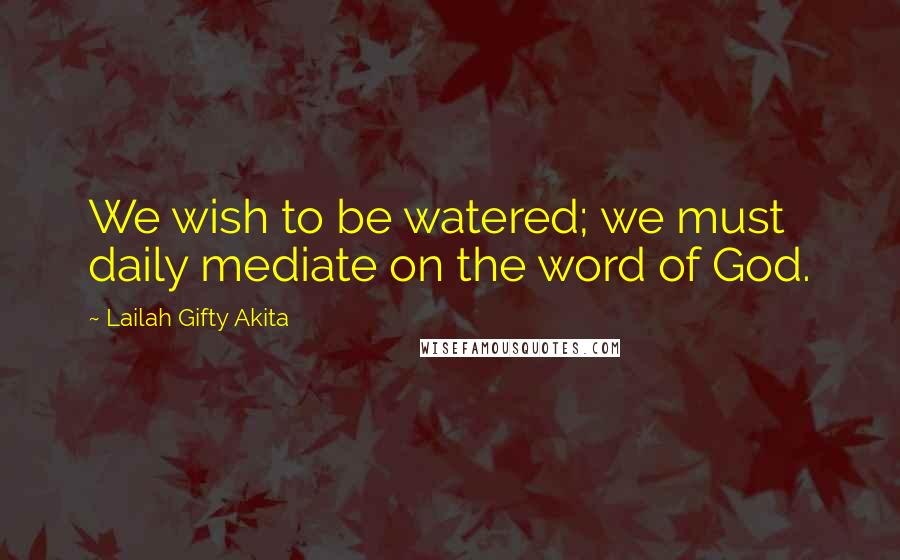 Lailah Gifty Akita Quotes: We wish to be watered; we must daily mediate on the word of God.