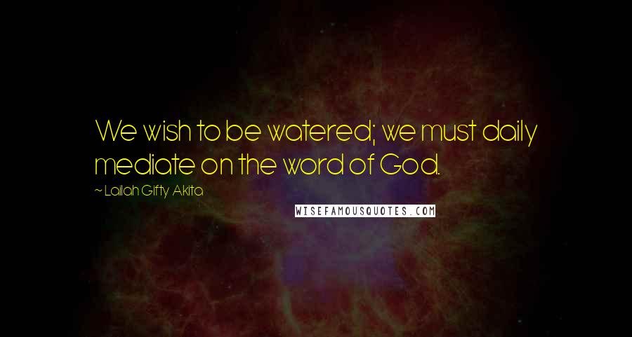 Lailah Gifty Akita Quotes: We wish to be watered; we must daily mediate on the word of God.