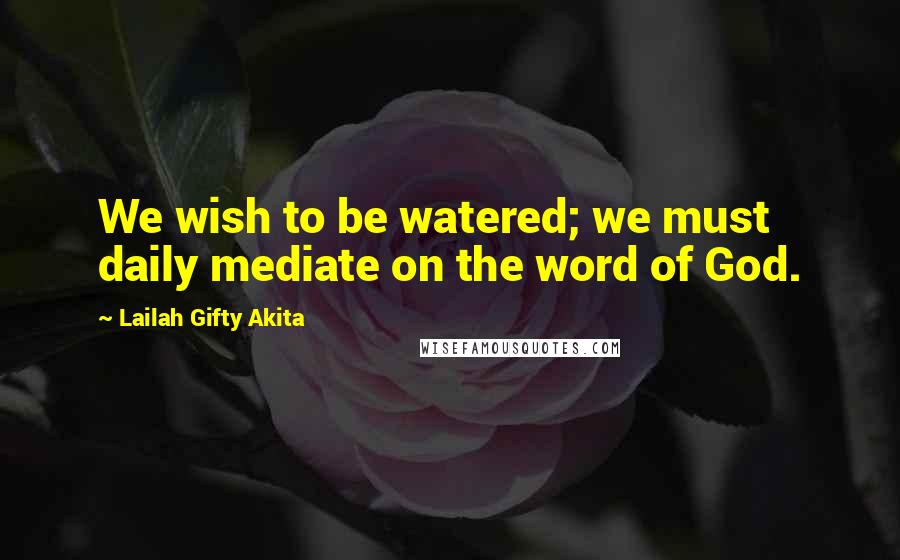 Lailah Gifty Akita Quotes: We wish to be watered; we must daily mediate on the word of God.