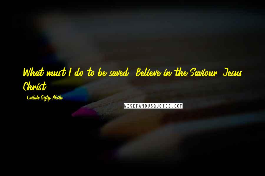 Lailah Gifty Akita Quotes: What must I do to be saved? Believe in the Saviour, Jesus Christ.