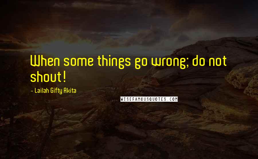 Lailah Gifty Akita Quotes: When some things go wrong; do not shout!