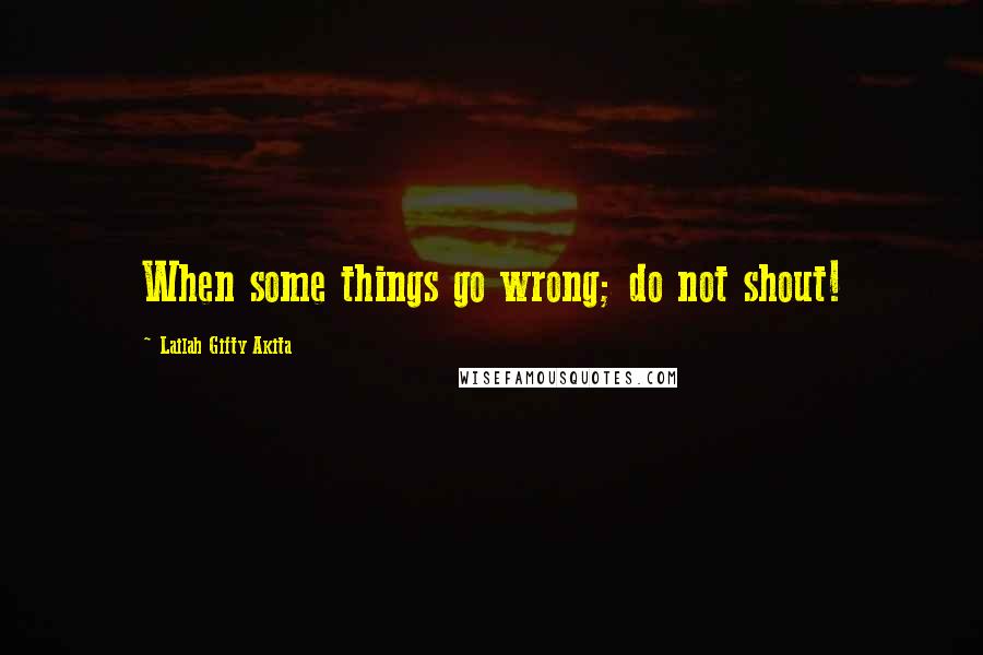 Lailah Gifty Akita Quotes: When some things go wrong; do not shout!