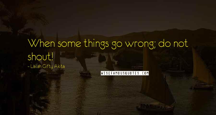 Lailah Gifty Akita Quotes: When some things go wrong; do not shout!