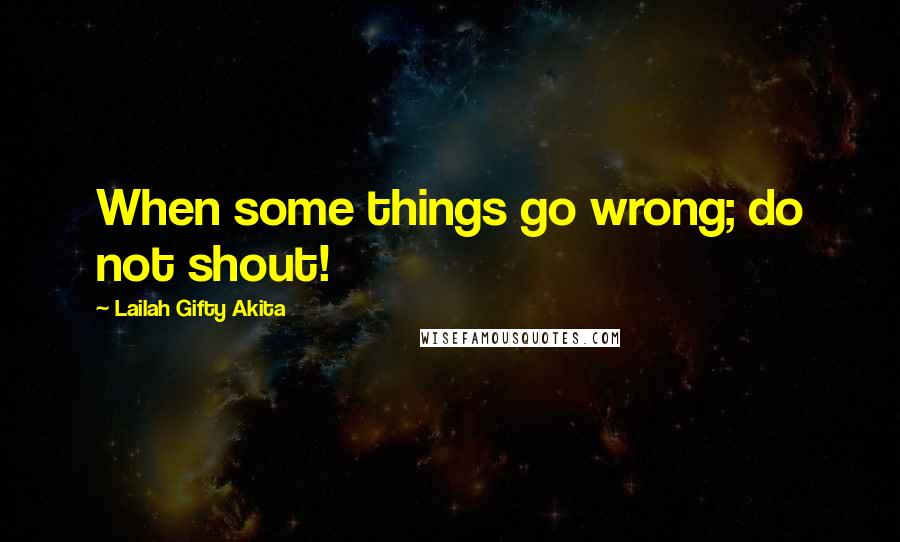 Lailah Gifty Akita Quotes: When some things go wrong; do not shout!