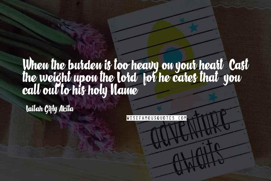 Lailah Gifty Akita Quotes: When the burden is too heavy on your heart. Cast the weight upon the Lord, for he cares that, you call out to his holy Name.