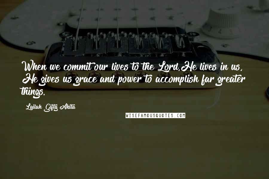 Lailah Gifty Akita Quotes: When we commit our lives to the Lord,He lives in us, He gives us grace and power to accomplish far greater things.