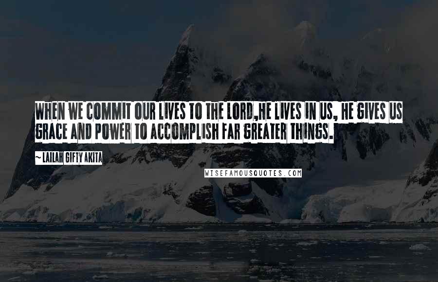 Lailah Gifty Akita Quotes: When we commit our lives to the Lord,He lives in us, He gives us grace and power to accomplish far greater things.