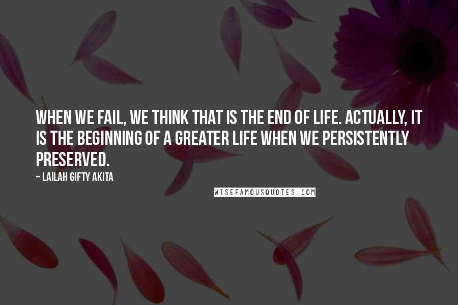 Lailah Gifty Akita Quotes: When we fail, we think that is the end of life. Actually, it is the beginning of a greater life when we persistently preserved.