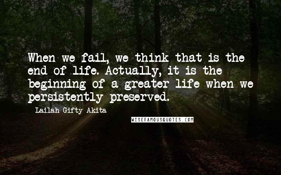 Lailah Gifty Akita Quotes: When we fail, we think that is the end of life. Actually, it is the beginning of a greater life when we persistently preserved.