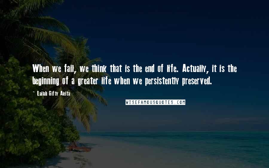 Lailah Gifty Akita Quotes: When we fail, we think that is the end of life. Actually, it is the beginning of a greater life when we persistently preserved.