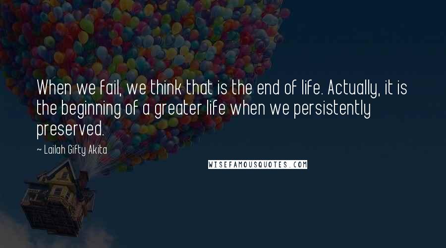 Lailah Gifty Akita Quotes: When we fail, we think that is the end of life. Actually, it is the beginning of a greater life when we persistently preserved.