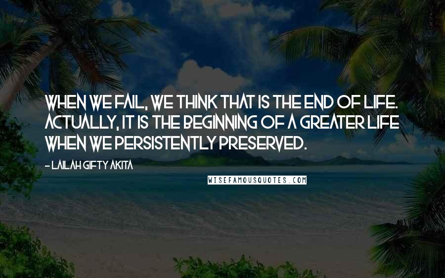 Lailah Gifty Akita Quotes: When we fail, we think that is the end of life. Actually, it is the beginning of a greater life when we persistently preserved.