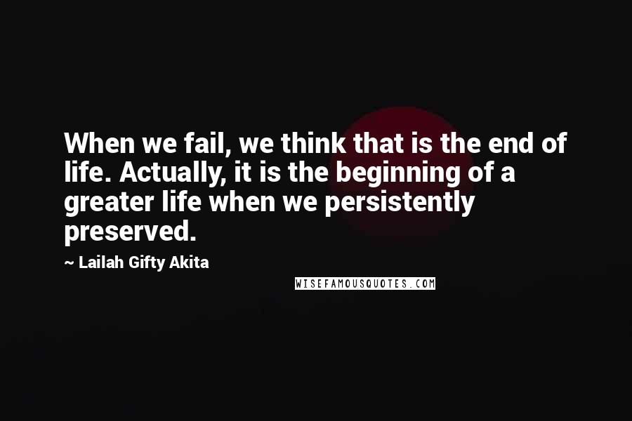 Lailah Gifty Akita Quotes: When we fail, we think that is the end of life. Actually, it is the beginning of a greater life when we persistently preserved.