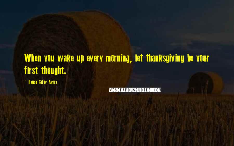 Lailah Gifty Akita Quotes: When you wake up every morning, let thanksgiving be your first thought.