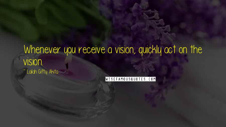 Lailah Gifty Akita Quotes: Whenever you receive a vision, quickly act on the vision.