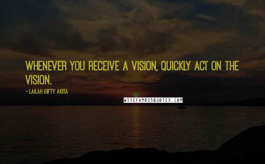 Lailah Gifty Akita Quotes: Whenever you receive a vision, quickly act on the vision.