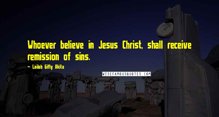 Lailah Gifty Akita Quotes: Whoever believe in Jesus Christ, shall receive remission of sins.