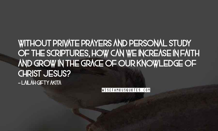 Lailah Gifty Akita Quotes: Without private prayers and personal study of the Scriptures, how can we increase in faith and grow in the grace of our knowledge of Christ Jesus?