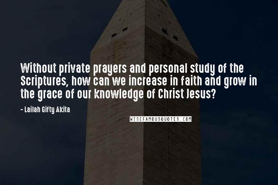 Lailah Gifty Akita Quotes: Without private prayers and personal study of the Scriptures, how can we increase in faith and grow in the grace of our knowledge of Christ Jesus?