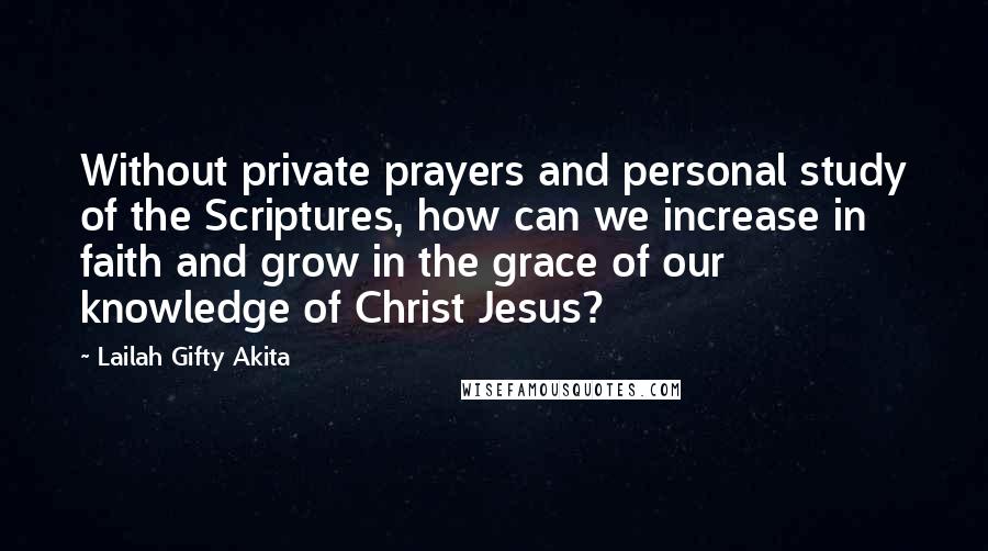 Lailah Gifty Akita Quotes: Without private prayers and personal study of the Scriptures, how can we increase in faith and grow in the grace of our knowledge of Christ Jesus?