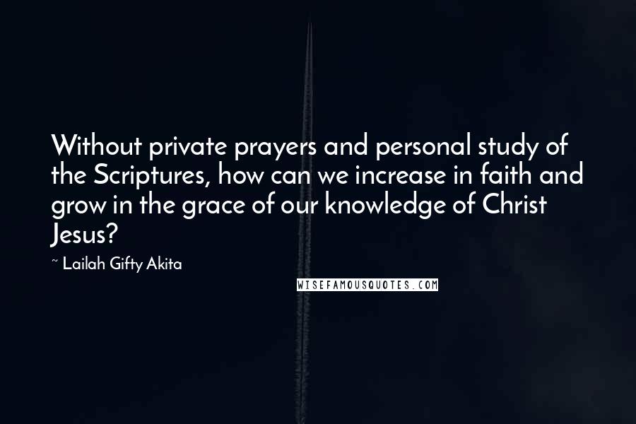 Lailah Gifty Akita Quotes: Without private prayers and personal study of the Scriptures, how can we increase in faith and grow in the grace of our knowledge of Christ Jesus?