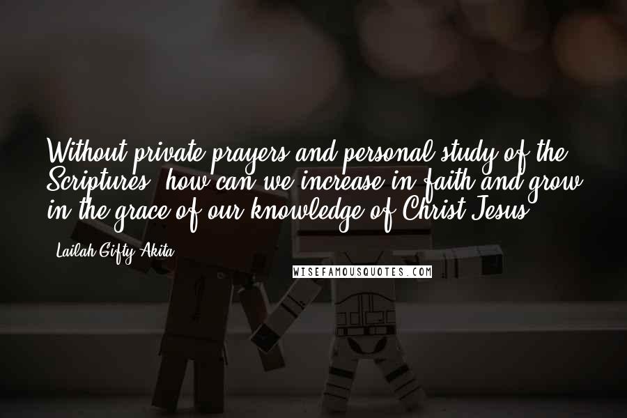 Lailah Gifty Akita Quotes: Without private prayers and personal study of the Scriptures, how can we increase in faith and grow in the grace of our knowledge of Christ Jesus?