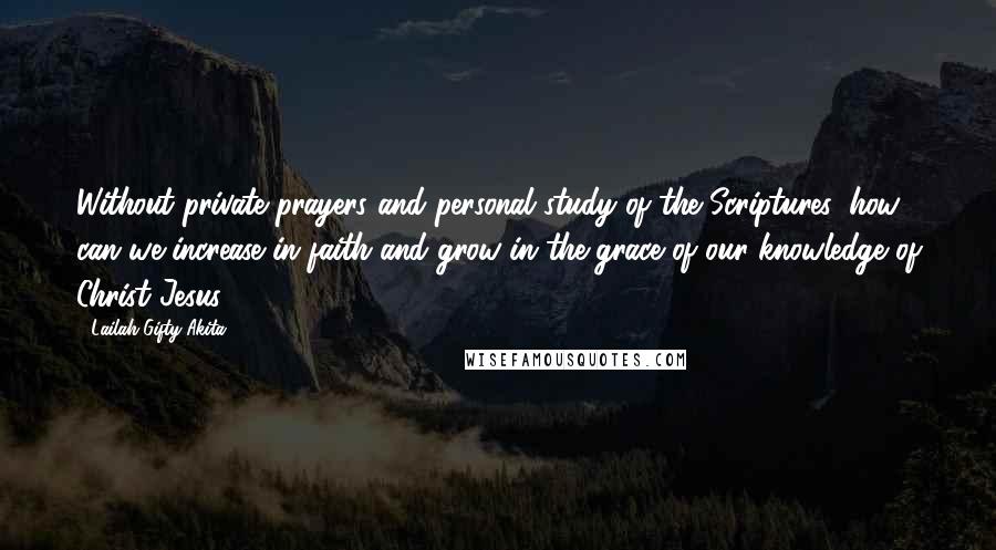 Lailah Gifty Akita Quotes: Without private prayers and personal study of the Scriptures, how can we increase in faith and grow in the grace of our knowledge of Christ Jesus?