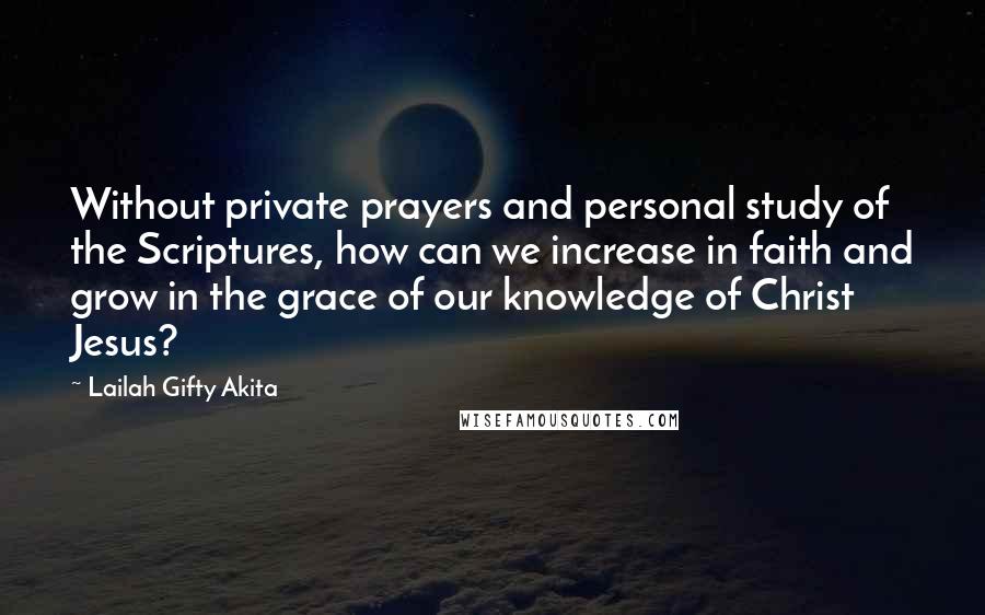 Lailah Gifty Akita Quotes: Without private prayers and personal study of the Scriptures, how can we increase in faith and grow in the grace of our knowledge of Christ Jesus?