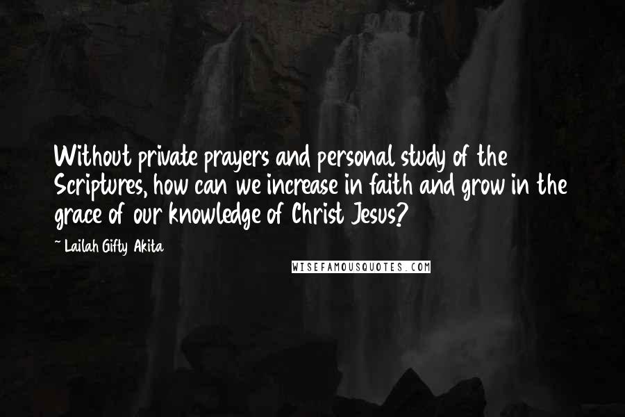 Lailah Gifty Akita Quotes: Without private prayers and personal study of the Scriptures, how can we increase in faith and grow in the grace of our knowledge of Christ Jesus?