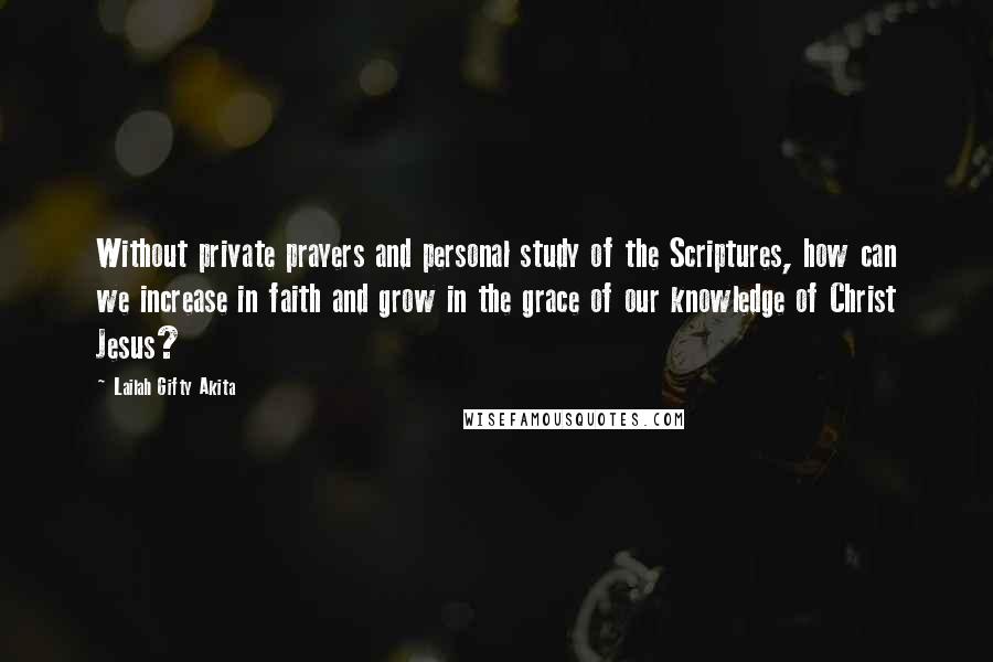 Lailah Gifty Akita Quotes: Without private prayers and personal study of the Scriptures, how can we increase in faith and grow in the grace of our knowledge of Christ Jesus?