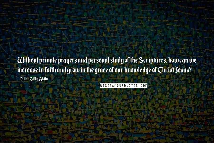 Lailah Gifty Akita Quotes: Without private prayers and personal study of the Scriptures, how can we increase in faith and grow in the grace of our knowledge of Christ Jesus?