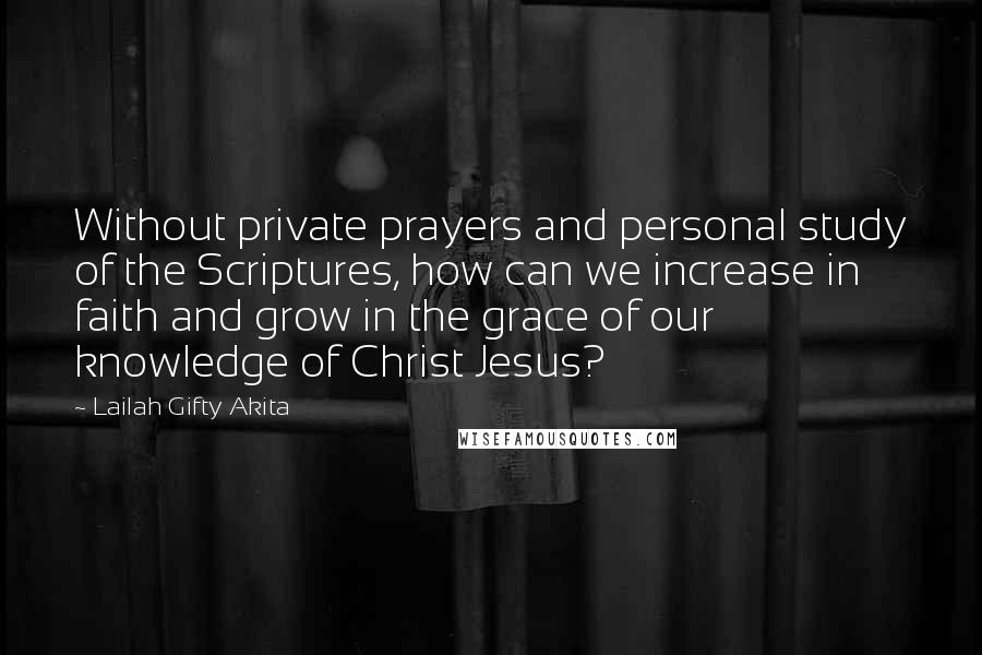 Lailah Gifty Akita Quotes: Without private prayers and personal study of the Scriptures, how can we increase in faith and grow in the grace of our knowledge of Christ Jesus?