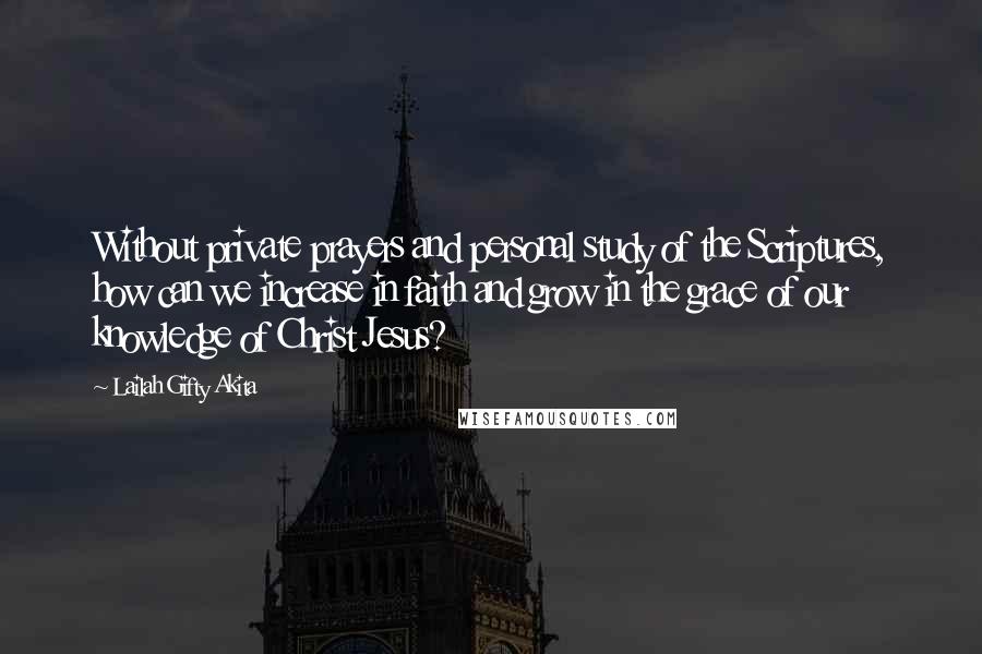 Lailah Gifty Akita Quotes: Without private prayers and personal study of the Scriptures, how can we increase in faith and grow in the grace of our knowledge of Christ Jesus?