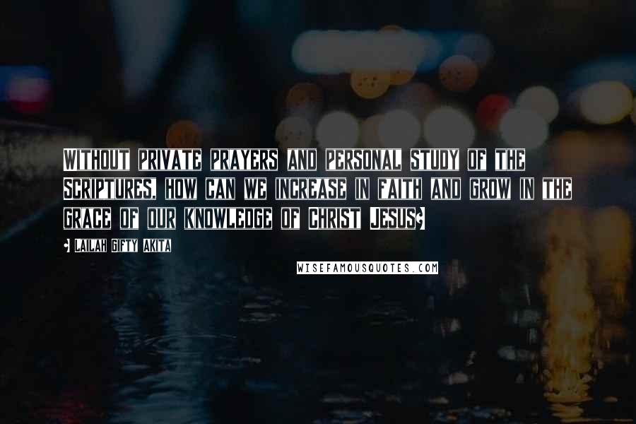 Lailah Gifty Akita Quotes: Without private prayers and personal study of the Scriptures, how can we increase in faith and grow in the grace of our knowledge of Christ Jesus?